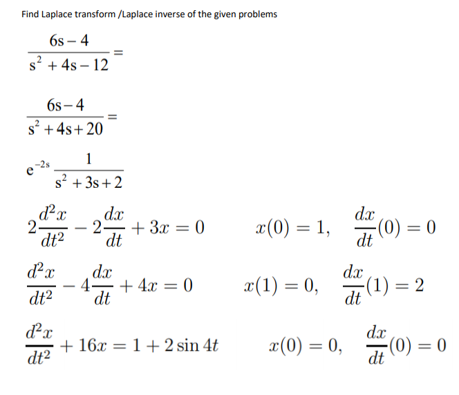 Find Laplace transform /Laplace inverse of the given problems
6s – 4
s' + 4s – 12
6s- 4
s +4s+ 20
1
e 2s
s? + 3s+ 2
dx
dx
2-
2 + 3x = 0
dt
x(0) = 1,
(0) = 0
%3D
dt2
dt
dx
4– + 4x = 0
dt
dx
æ(1) = 0,
-(1) = 2
dt
-
dt2
dx
+ 16x = 1 + 2 sin 4t
dt2
dx
x(0) = 0,
(0) = 0
dt
