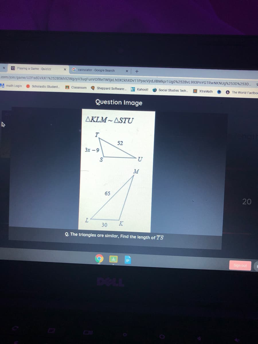 O Playing a Game - Quizizz
G calculator - Google Search
+
.com/join/game/U2FSDGVKX1%252B5kh52WgzyV3uqFunVOfReTW5jxLh0XCkhXDv11PpscVjrdJIBMkpr1Ug0%252BvL993PnYGTRWNKNUg%253D%253D.
IS math Login
Scholastic Student.
Classroom
Sheppard Software
ki Kahoot!
Social Studies Tech.
X XtraMath
The World Factboe
Question Image
AKLM~ASTU
52
3x -9
U
M
65
20
30
Q The triangles are similar, Find the length of TS
Sign out
DELL
