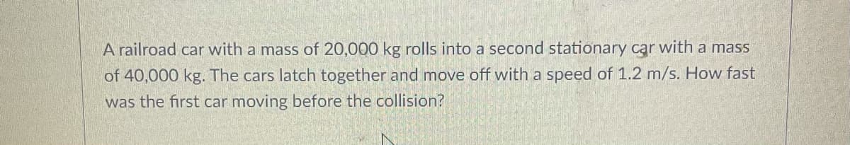 A railroad car with a mass of 20,000 kg rolls into a second stationary car with a mass
of 40,000 kg. The cars latch together and move off with a speed of 1.2 m/s. How fast
was the first car moving before the collision?
