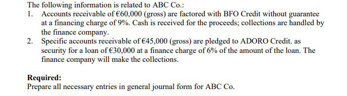 The following information is related to ABC Co.:
1. Accounts receivable of €60,000 (gross) are factored with BFO Credit without guarantee
at a financing charge of 9%. Cash is received for the proceeds; collections are handled by
the finance company.
2. Specific accounts receivable of €45,000 (gross) are pledged to ADORO Credit. as
security for a loan of €30,000 at a finance charge of 6% of the amount of the loan. The
finance company will make the collections.
Required:
Prepare all necessary entries in general journal form for ABC Co.
