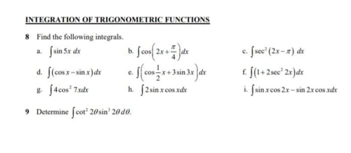 INTEGRATION OF TRIGONOMETRIC FUNCTIONS
8 Find the following integrals.
Ssin 5x dx
c. fsece (2x-7) dx
a.
f. f(1+2sec* 2x)dx
i. Jsin xcos 2x - sin 2xcos xdx
d. [(cos x- sin x)dx
e.
& f4cos 7xdx
h. [2 sin x cos xdx
9 Determine fcot 20 sin' 20 d0.
