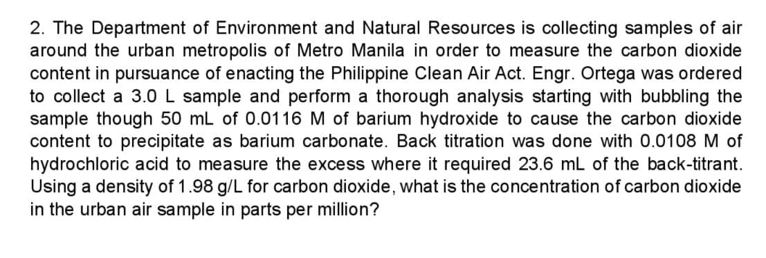 2. The Department of Environment and Natural Resources is collecting samples of air
around the urban metropolis of Metro Manila in order to measure the carbon dioxide
content in pursuance of enacting the Philippine Clean Air Act. Engr. Ortega was ordered
to collect a 3.0L sample and perform a thorough analysis starting with bubbling the
sample though 50 mL of 0.0116 M of barium hydroxide to cause the carbon dioxide
content to precipitate as barium carbonate. Back titration was done with 0.0108 M of
hydrochloric acid to measure the excess where it required 23.6 mL of the back-titrant.
Using a density of 1.98 g/L for carbon dioxide, what is the concentration of carbon dioxide
in the urban air sample in parts per million?
