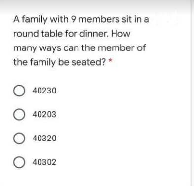 A family with 9 members sit in a
round table for dinner. How
many ways can the member of
the family be seated? *
O 40230
O 40203
40320
40302
