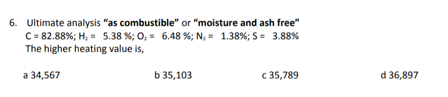 6. Ultimate analysis "as combustible" or "moisture and ash free"
C = 82.88%; H₂ = 5.38 %; O₂ = 6.48 %; N₂ = 1.38%; S = 3.88%
The higher heating value is,
a 34,567
b 35,103
c 35,789
d 36,897