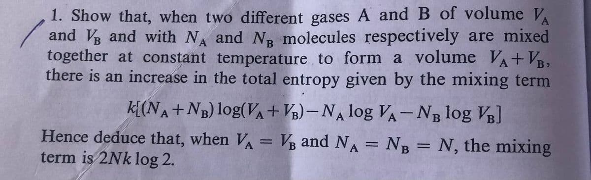1. Show that, when two different gases A and B of volume V
and Vg and with NA and Ng molecules respectively are mixed
together at constant temperature to form a volume VA+ VB,
there is an increase in the total entropy given by the mixing term
k[(NA+NB) log(VA+V½)– NA log VA-NB log VB]
Hence deduce that, when VA = V and NA = NB = N, the mixing
term is 2Nk log 2.
