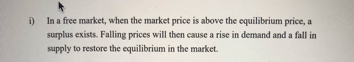 i)
In a free market, when the market price is above the equilibrium price, a
surplus exists. Falling prices will then cause a rise in demand and a fall in
supply to restore the equilibrium in the market.
