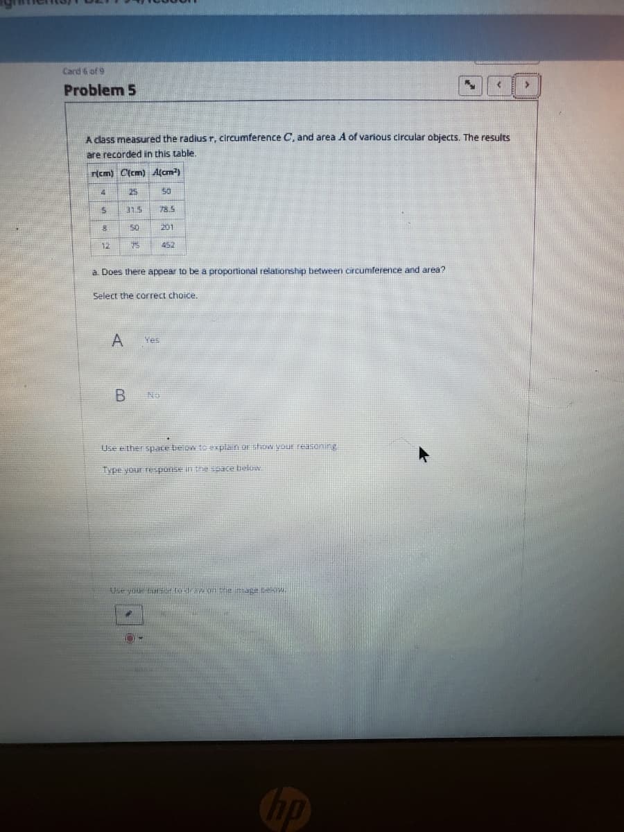 Card 6 of 9
Problem 5
A dass measured the radius r, circumference C, and area A of various circular objects, The results
are recorded in this table.
rcm) C(cm) Alcm)
25
50
SLE
78.5
50
201
12
452
a Does there appear to be a proportional rešationship between circumference and area?
Select the correct choice.
Ves
No
Use ether spate beow to Pxplan or shoow your reasening
Type your respunse in the sace belo
Use you tu o raw an tre mag
Cbp

