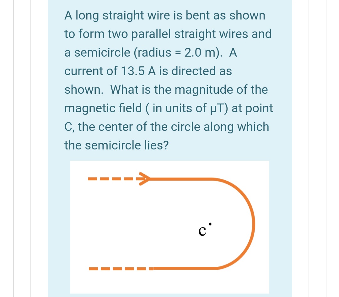 A long straight wire is bent as shown
to form two parallel straight wires and
a semicircle (radius = 2.0 m). A
current of 13.5 A is directed as
shown. What is the magnitude of the
magnetic field ( in units of µT) at point
C, the center of the circle along which
the semicircle lies?
c'
