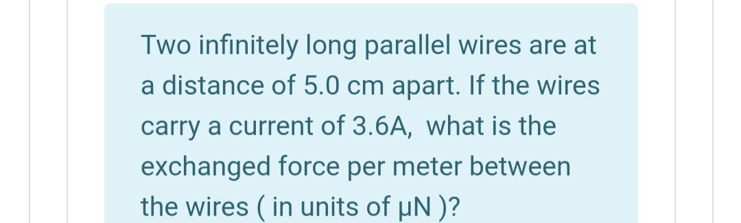 Two infinitely long parallel wires are at
a distance of 5.0 cm apart. If the wires
carry a current of 3.6A, what is the
exchanged force per meter between
the wires ( in units of uN )?
