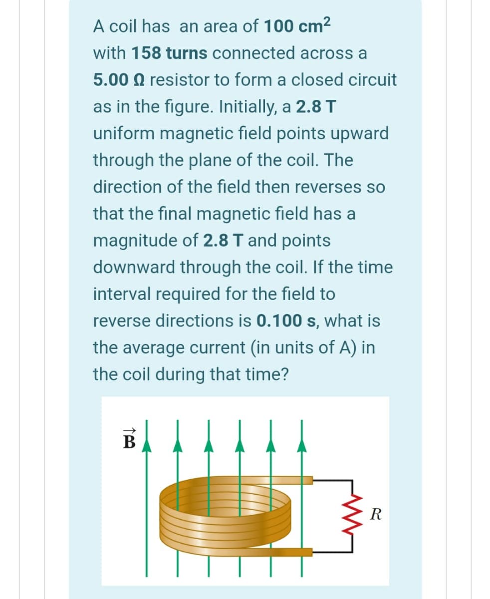 A coil has an area of 100 cm2
with 158 turns connected across a
5.00 Q resistor to form a closed circuit
as in the figure. Initially, a 2.8 T
uniform magnetic field points upward
through the plane of the coil. The
direction of the field then reverses so
that the final magnetic field has a
magnitude of 2.8 T and points
downward through the coil. If the time
interval required for the field to
reverse directions is 0.100 s, what is
the average current (in units of A) in
the coil during that time?
В
R
