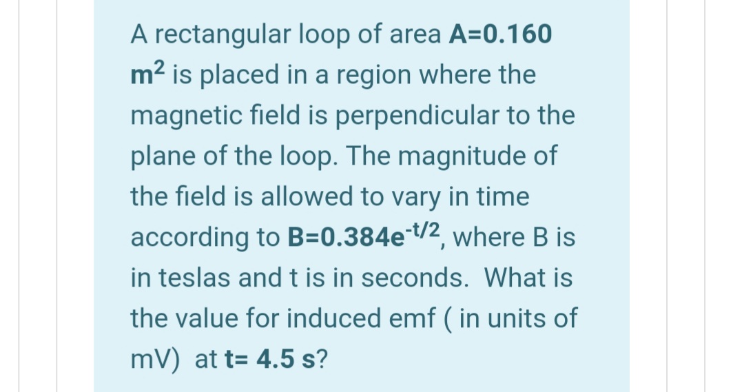 A rectangular loop of area A=0.160
m2 is placed in a region where the
magnetic field is perpendicular to the
plane of the loop. The magnitude of
the field is allowed to vary in time
according to B=0.384et/2, where B is
in teslas andt is in seconds. What is
the value for induced emf ( in units of
mV) at t= 4.5 s?

