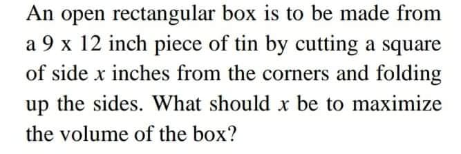 An open rectangular box is to be made from
a 9 x 12 inch piece of tin by cutting a square
of side x inches from the corners and folding
up the sides. What should x be to maximize
the volume of the box?
