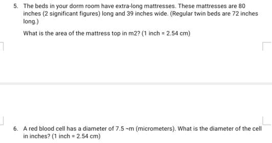 5. The beds in your dorm room have extra-long mattresses. These mattresses are 80
inches (2 significant figures) long and 39 inches wide. (Regular twin beds are 72 inches
long.)
What is the area of the mattress top in m2? (1 inch = 2.54 cm)
6. A red blood cell has a diameter of 7.5 -m (micrometers). What is the diameter of the cell
in inches? (1 inch = 2.54 cm)
