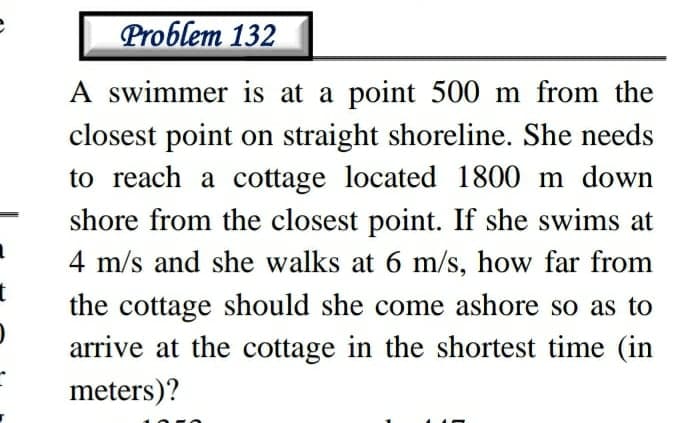 Problem 132
A swimmer is at a point 500 m from the
closest point on straight shoreline. She needs
to reach a cottage located 1800 m down
shore from the closest point. If she swims at
4 m/s and she walks at 6 m/s, how far from
the cottage should she come ashore so as to
arrive at the cottage in the shortest time (in
meters)?

