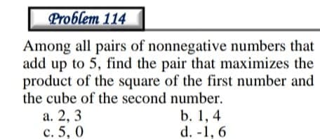 Problem 114
Among all pairs of nonnegative numbers that
add up to 5, find the pair that maximizes the
product of the square of the first number and
the cube of the second number.
а. 2, 3
с. 5, 0
b. 1, 4
d. -1, 6
