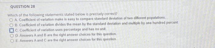 QUESTION 28
Which of the following statements stated below is precisely correct?
O A Coefficient of variation make is easy to compare standard deviation of two different populations..
OB. Coefficient of variation divides the mean by the standard deviation and multiple by one hundred porcent.
OC. Coefficient of variation uses percentage and has no unit
O D. Answers A and B are the right answer choices for this question
OE Answers A and C are the right answer choices for this question.
