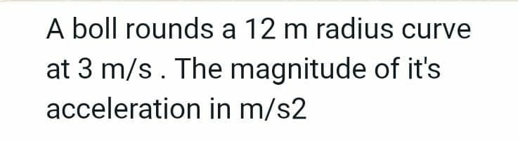 A boll rounds a 12 m radius curve
at 3 m/s. The magnitude of it's
acceleration in m/s2