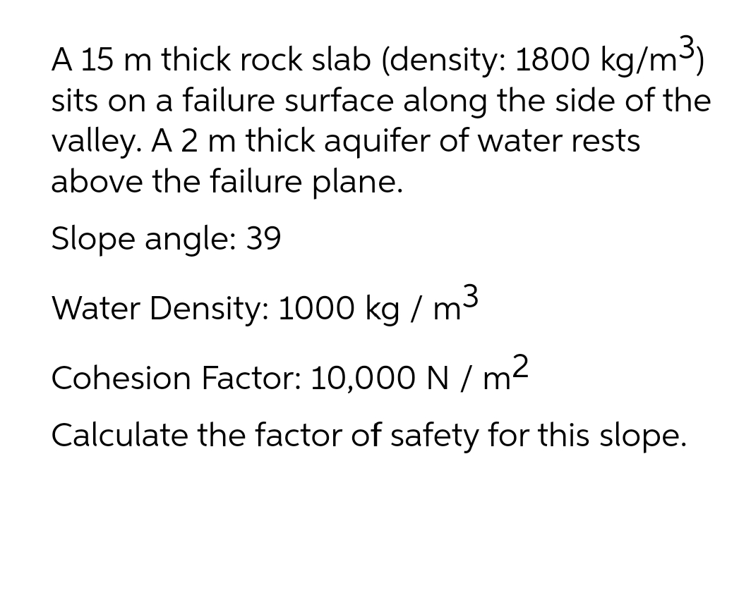 A 15 m thick rock slab (density: 1800 kg/m3)
sits on a failure surface along the side of the
valley. A 2 m thick aquifer of water rests
above the failure plane.
Slope angle: 39
3
Water Density: 1000 kg / m
Cohesion Factor: 10,000 N / m2
Calculate the factor of safety for this slope.
