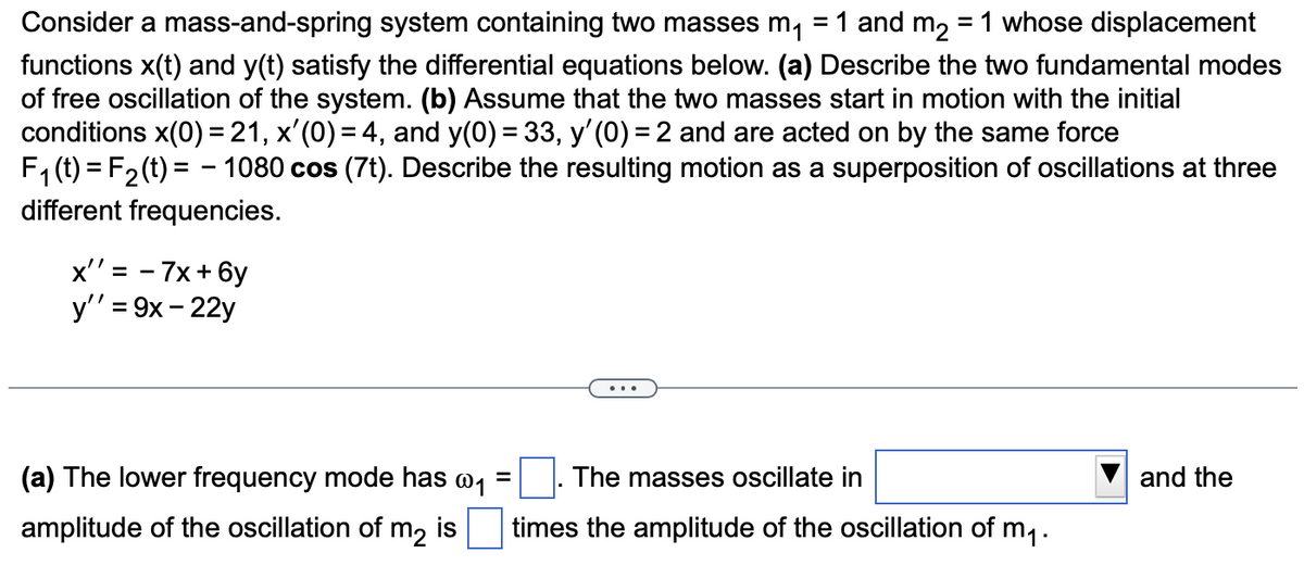 Consider a mass-and-spring system containing two masses m, = 1 and m2 = 1 whose displacement
functions x(t) and y(t) satisfy the differential equations below. (a) Describe the two fundamental modes
of free oscillation of the system. (b) Assume that the two masses start in motion with the initial
conditions x(0) = 21, x'(0) = 4, and y(0) = 33, y'(0) = 2 and are acted on by the same force
F, (t) = F2 (t) = - 1080 cos (7t). Describe the resulting motion as a superposition of oscillations at three
different frequencies.
= - 7x+ 6y
y'' = 9x - 22y
(a) The lower frequency mode has w1
The masses oscillate in
and the
amplitude of the oscillation of m, is
times the amplitude of the oscillation of m1.
