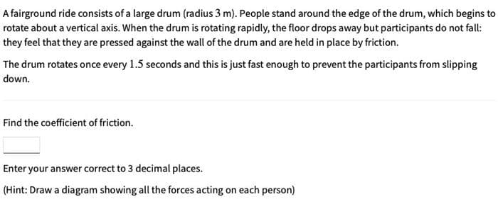 A fairground ride consists of a large drum (radius 3 m). People stand around the edge of the drum, which begins to
rotate about a vertical axis. When the drum is rotating rapidly, the floor drops away but participants do not fall:
they feel that they are pressed against the wall of the drum and are held in place by friction.
The drum rotates once every 1.5 seconds and this is just fast enough to prevent the participants from slipping
down.
Find the coefficient of friction.
Enter your answer correct to 3 decimal places.
(Hint: Draw a diagram showing all the forces acting on each person)
