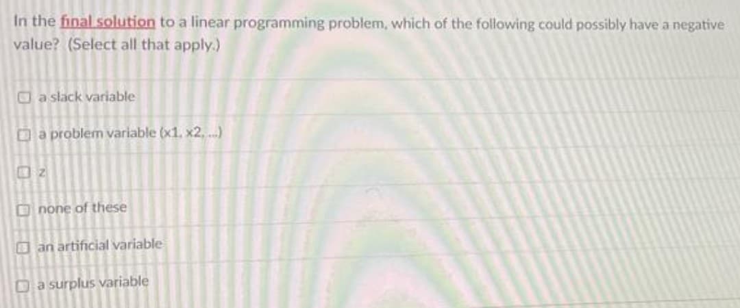 In the final solution to a linear programming problem, which of the following could possibly have a negative
value? (Select all that apply.)
a slack variable
Da problem variable (x1. x2, ...)
2
O none of these
an artificial variable
Da surplus variable
