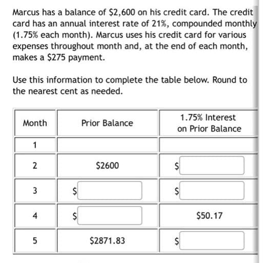 Marcus has a balance of $2,600 on his credit card. The credit
card has an annual interest rate of 21%, compounded monthly
(1.75% each month). Marcus uses his credit card for various
expenses throughout month and, at the end of each month,
makes a $275 payment.
Use this information to complete the table below. Round to
the nearest cent as needed.
1.75% Interest
Month
Prior Balance
on Prior Balance
2
$2600
$
4
$50.17
$2871.83
%24
%24
3.
