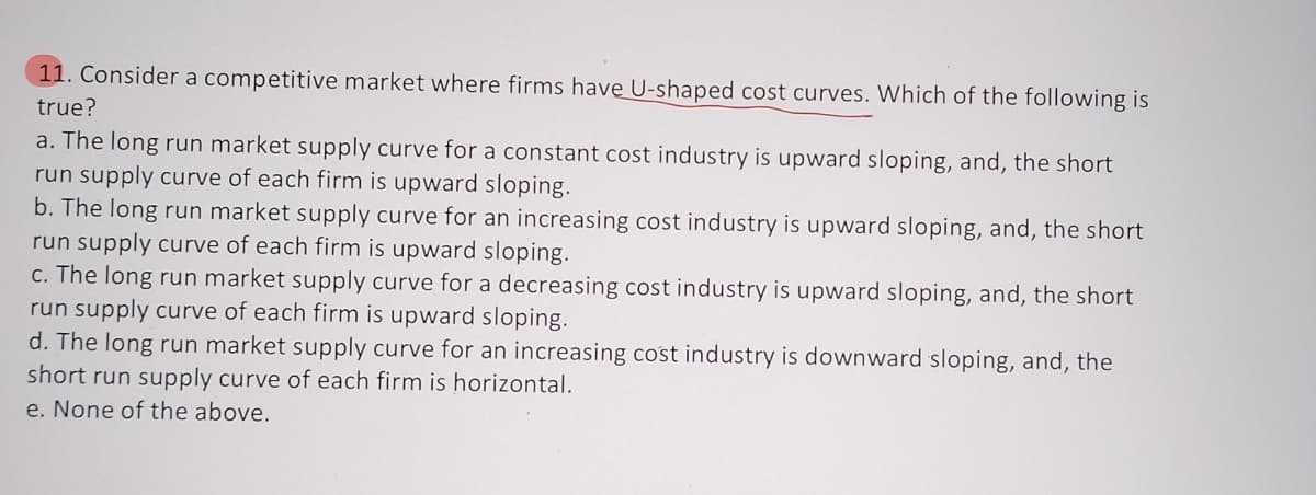 11. Consider a competitive market where firms have U-shaped cost curves. Which of the following is
true?
a. The long run market supply curve for a constant cost industry is upward sloping, and, the short
run supply curve of each firm is upward sloping.
b. The long run market supply curve for an increasing cost industry is upward sloping, and, the short
run supply curve of each firm is upward sloping.
c. The long run market supply curve for a decreasing cost industry is upward sloping, and, the short
run supply curve of each firm is upward sloping.
d. The long run market supply curve for an increasing cost industry is downward sloping, and, the
short run supply curve of each firm is horizontal.
e. None of the above.
