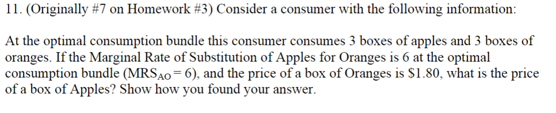 11. (Originally #7 on Homework #3) Consider a consumer with the following information:
At the optimal consumption bundle this consumer consumes 3 boxes of apples and 3 boxes of
oranges. If the Marginal Rate of Substitution of Apples for Oranges is 6 at the optimal
consumption bundle (MRSA0= 6), and the price of a box of Oranges is $1.80, what is the price
of a box of Apples? Show how you found your answer.

