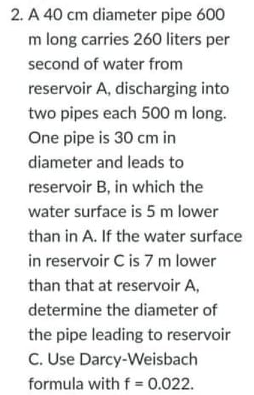 2. A 40 cm diameter pipe 600
m long carries 260 liters per
second of water from
reservoir A, discharging into
two pipes each 500 m long.
One pipe is 30 cm in
diameter and leads to
reservoir B, in which the
water surface is 5 m lower
than in A. If the water surface
in reservoir C is 7 m lower
than that at reservoir A,
determine the diameter of
the pipe leading to reservoir
C. Use Darcy-Weisbach
formula with f = 0.022.
