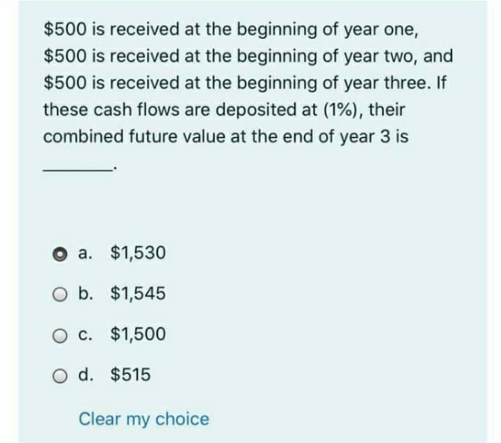 $500 is received at the beginning of year one,
$500 is received at the beginning of year two, and
$500 is received at the beginning of year three. If
these cash flows are deposited at (1%), their
combined future value at the end of year 3 is
O a. $1,530
O b. $1,545
O c. $1,500
O d. $515
Clear my choice
