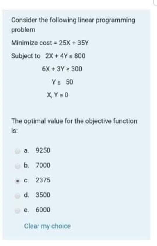 Consider the following linear programming
problem
Minimize cost 25X + 35Y
Subject to 2X +4Y s 800
6X+3Y 300
Y2 50
X, Y 20
The optimal value for the objective function
is:
a. 9250
b. 7000
• C. 2375
d. 3500
e. 6000
Clear my choice

