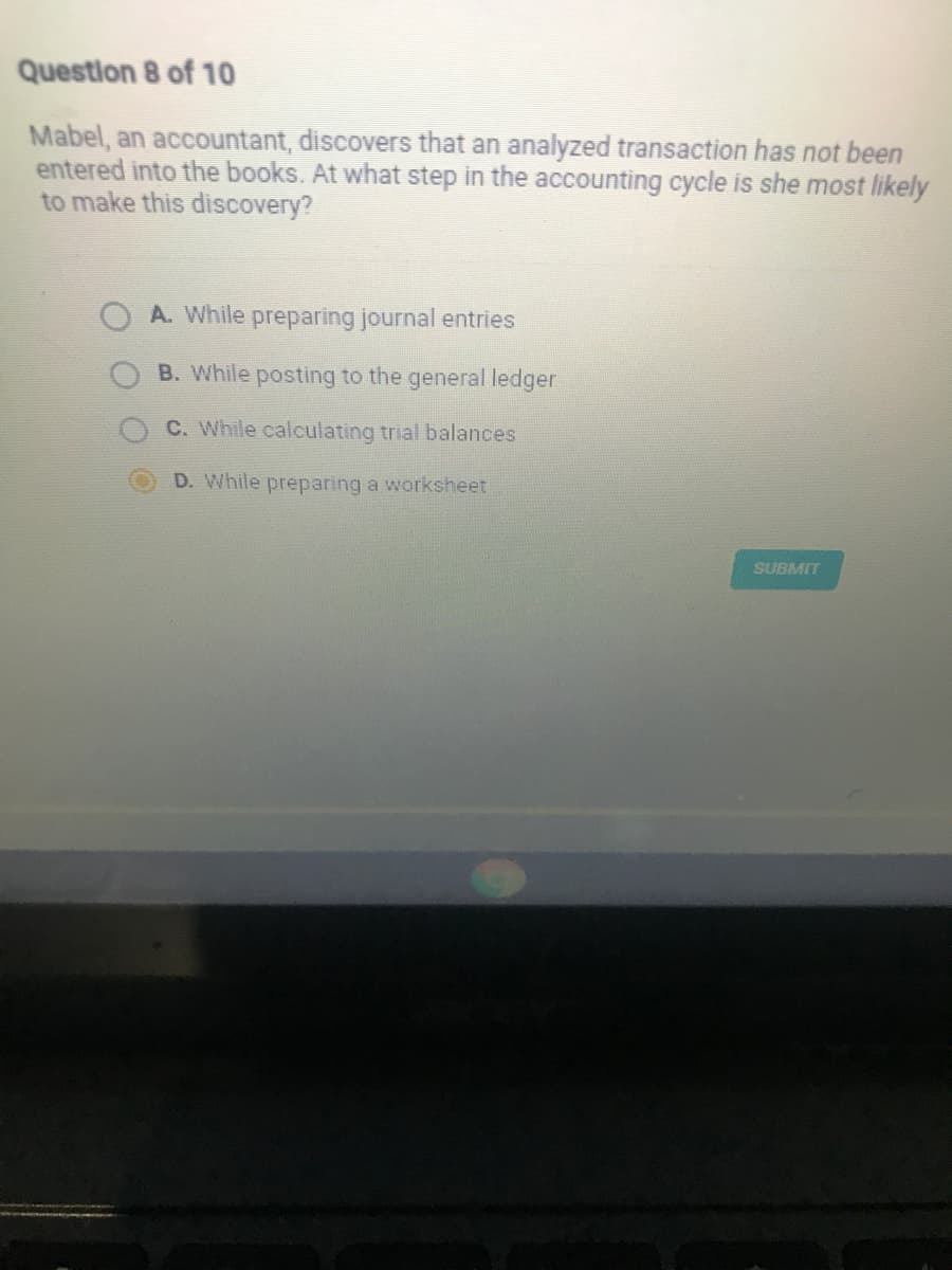 Question 8 of 10
Mabel, an accountant, discovers that an analyzed transaction has not been
entered into the books. At what step in the accounting cycle is she most likely
to make this discovery?
A. While preparing journal entries
B. While posting to the general ledger
C. While calculating trial balances
D. While preparing a worksheet
SUBMIT
