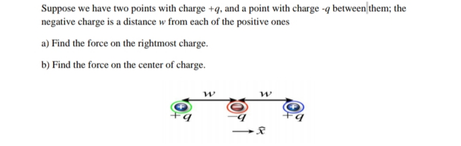 Suppose we have two points with charge +q, and a point with charge -q between them; the
negative charge is a distance w from each of the positive ones
a) Find the force on the rightmost charge.
b) Find the force on the center of charge.
w
