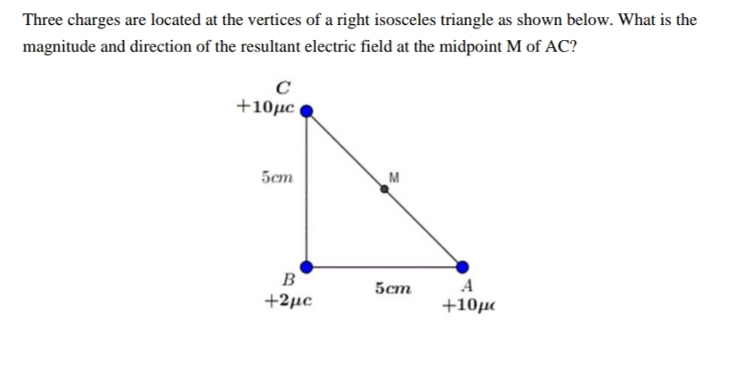 Three charges are located at the vertices of a right isosceles triangle as shown below. What is the
magnitude and direction of the resultant electric field at the midpoint M of AC?
+10µc
5cm
M
B
A
5cm
+2µc
+10µ
