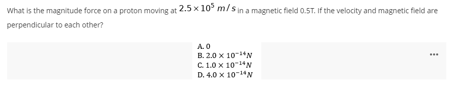 What is the magnitude force on a proton moving at 2.5 x 105 m/s in a magnetic field 0.5T. If the velocity and magnetic field are
perpendicular to each other?
A. 0
B. 2.0 × 10-14 N
C. 1.0 X 10-14 N
D. 4.0 x 10-14 N