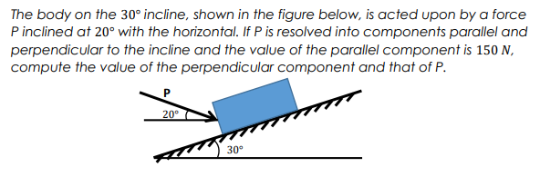 The body on the 30° incline, shown in the figure below, is acted upon by a force
P inclined at 20° with the horizontal. If P is resolved into components parallel and
perpendicular to the incline and the value of the parallel component is 150 N,
compute the value of the perpendicular component and that of P.
P
20⁰
30°
