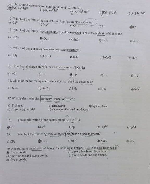 11. The ground state electron configuration of 29Cu atom is:
eHAr] 4s' 3de
b) [Ar] 4s' 4d
c) [Kr] 4s' 3dl0
d) [Kr) 4s 3d
e) [Ar] 4s' 3d
12. Which of the following isoelectronic ions has the smallest radius:
a) Ca
b) Mg
c) O
13. Which of the following compounds would be expected to bave the highest melting point?
d) S-
a) NCI,
c) MgCla
d) LICI
e) CCl.
14. Which of these species have two resonance structures?
a) CH,
b) CH;O
e) H2O
d) NO,CI
e) H;S
15. The formal charge on N in the Lewis structure of NO, is:
a) +2
b) +1
d) – 1
-2
16. which of the following compounds does not obey the octect rule?
a) SiCL
b) XeCle
c) PH,
d) H;S
O NO:
17.What is the molecular geometry (shape) of BrF, ?
a) T-shaped
d) trigonal pyramidal
b) tetrahedral
e) seesaw or distorted tetrahedral
square planar
18.
The hybridization of the central atom, P, in PCla is:
O sp
b) sp
c) sp
d) sp'd?
e) sp' d
19.
Which of the felowing compounds is polar (has a dipole moment)?
a) CF.
E) BeF,
d) XeF,
e) BF,
20. According to valence-bond theory, the bonding in ketene, H,CCO, is best described as
6 five a bonds.
c) four o bonds and two n bonds.
e) five a bonds.
b) three o bonds and two a bonds.
d) four o bonds and one x bond.
