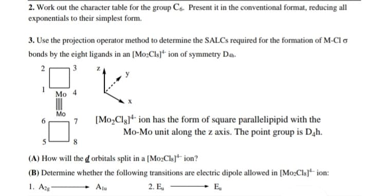 2. Work out the character table for the group C6. Present it in the conventional format, reducing all
exponentials to their simplest form.
3. Use the projection operator method to determine the SALCS required for the formation of M-Cl o
bonds by the eight ligands in an [Mo:Cls]* ion of symmetry Da.
3
Mo 4
Mo
7
[Mo,Clg]4 ion has the form of square parallelipipid with the
Mo-Mo unit along the z axis. The point group is Dah.
5
8
(A) How will the d orbitals split in a [Mo:ClsJ* ion?
(B) Determine whether the following transitions are electric dipole allowed in [Mo2Cls]* ion:
1. Azg
Aju
2. E,
E,
2.
1.
