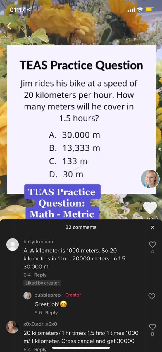 01:17
TEAS Practice Question
Jim rides his bike at a speed of
20 kilometers per hour. How
many meters will he cover in
1.5 hours?
A. 30,000 m
В. 13,333 m
C. 133 m
D. 30 m
TEAS Practice
Question:
Math - Metric
112
32 comments
ballydrennan
A. A kilometer is 1000 meters. So 20
kilometers in 1 hr = 20000 meters. In 1.5,
4
30,000 m
6-4 Reply
Liked by creator
bubbleprep · Creator
Great job!
6-6 Reply
x0x0.adri.x0x0
20 kilometers/ 1 hr times 1.5 hrs/1 times 1000
8
m/ 1 kilometer. Cross cancel and get 30000
6-4 Reply
