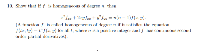10. Show that if f is homogeneous of degree n, then
z* fz + 2.ry fay + y° fyy = n(n – 1)f(r, y).
(A function f is called homogeneous of degree n if it satisfies the equation
f(tr, ty) = t" f(x, y) for all t, where n is a positive integer and f has continuous second
order partial derivatives).
