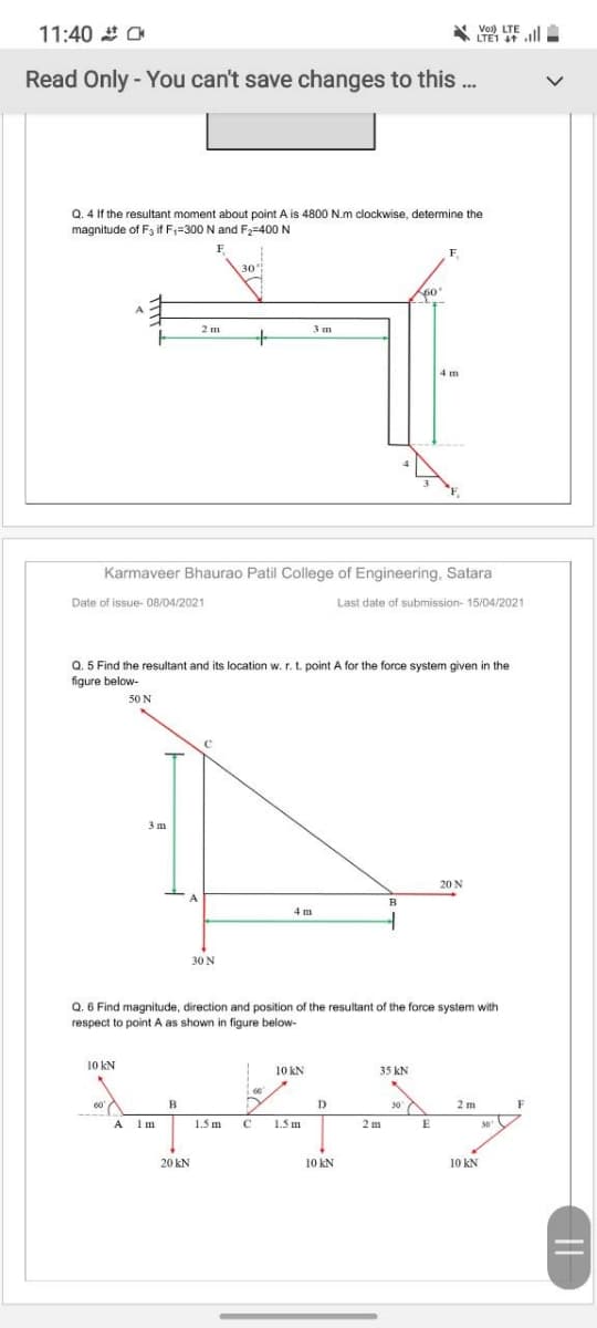 11:40 O
Vol) LTE
LTE1 ll
Read Only - You can't save changes to this...
Q. 4 If the resultant moment about point A is 4800 N.m clockwise, determine the
magnitude of F3 if F;=300 N and F2=400 N
F
\30
F
60
3m
4 m
Karmaveer Bhaurao Patil College of Engineering, Satara
Date of issue- 08/04/2021
Last date of submission- 15/04/2021
Q. 5 Find the resultant and its location w. r. t. point A for the force system given in the
figure below-
50 N
3 m
20 N
4 m
30 N
Q. 6 Find magnitude, direction and position of the resultant of the force system with
respect to point A as shown
figure below-
10 kN
10 kN
35 kN
60
D
30 A
2 m
F
A
Im
1.5 m
C
1.5 m
2 m
30
20 kN
10 kN
10 kN
||

