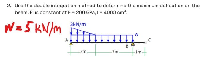 2. Use the double integration method to determine the maximum deflection on the
beam. El is constant at E = 200 GPa, I = 4000 cm4.
3kN/m
w=5kN/m
2m
W
m
B
-3m
1m