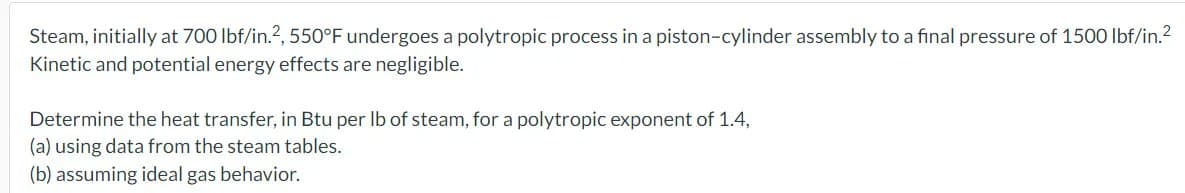 Steam, initially at 700 lbf/in.2, 550°F undergoes a polytropic process in a piston-cylinder assembly to a final pressure of 1500 lbf/in.²
Kinetic and potential energy effects are negligible.
Determine the heat transfer, in Btu per lb of steam, for a polytropic exponent of 1.4,
(a) using data from the steam tables.
(b) assuming ideal gas behavior.