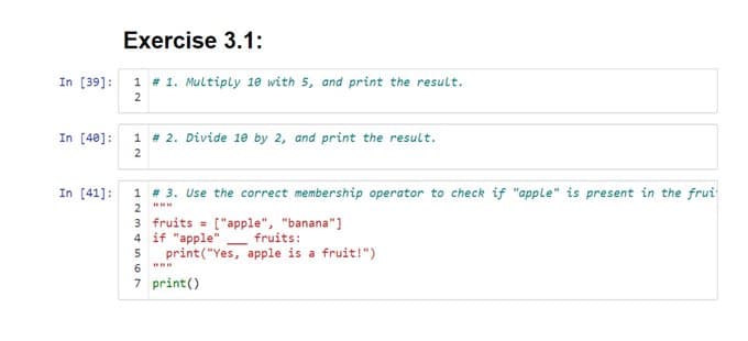 Exercise 3.1:
In [39]: 1 # 1. Multiply 10 with 5, and print the result.
2
In [40]: 1 # 2. Divide 10 by 2, and print the result.
2
In [41]:
1 # 3. Use the correct membership operator to check if "apple" is present in the frui
2
3 fruits ["apple", "banana"]
4 if "apple" fruits:
5
6
7
-
print("Yes, apple is a fruit!")
print ()