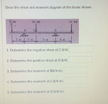 Draw the shear and moment diagram of the beam shown.
8 KN
A
B
3 m
16 KN
C
FILT
+
1. Determine the negative shear at C (kN).
3 m
D
5 m
4 m
2. Determine the positive shear at D (kN)
3. Determine the moment at B(kN-m).
4. Determine the moment at C.(kN-m)
5. Determine the moment at D (kN-m)
12 KN
E