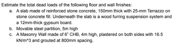 Estimate the total dead loads of the following floor and wall finishes:
a. A slab made of reinforced stone concrete, 150mm thick with 25-mm Terrazzo on
stone concrete fill. Underneath the slab is a wood furring suspension system and
a 12mm-thick gypsum board.
b. Movable steel partition, 5m high
c. A Masonry Wall made of 6" CHB, 4m high, plastered on both sides with 16.5
kN/m^3 and grouted at 800mm spacing.