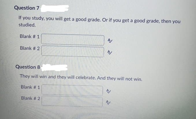 Question 7
If you study, you will get a good grade. Or if you get a good grade, then you
studied.
Blank # 1
Blank # 2
Blank # 1
N
Question 8
They will win and they will celebrate. And they will not win.
Blank # 2
>>>
N
N