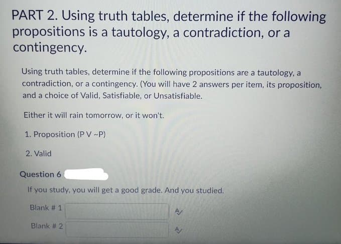PART 2. Using truth tables, determine if the following
propositions is a tautology, a contradiction, or a
contingency.
Using truth tables, determine if the following propositions are a tautology, a
contradiction, or a contingency. (You will have 2 answers per item, its proposition,
and a choice of Valid, Satisfiable, or Unsatisfiable.
Either it will rain tomorrow, or it won't.
1. Proposition (PV ~P)
2. Valid
Question 6
you study, you will get a good grade. And you studied.
Blank # 1
Blank # 2
A