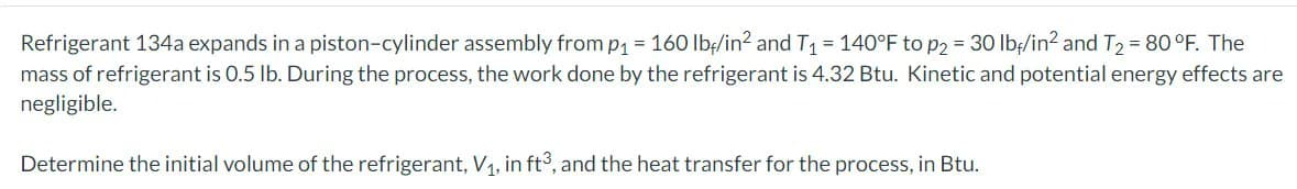 Refrigerant 134a expands in a piston-cylinder assembly from p₁ = 160 lb/in² and T₁ = 140°F to p2 = 30 lb/in² and T₂ = 80 °F. The
mass of refrigerant is 0.5 lb. During the process, the work done by the refrigerant is 4.32 Btu. Kinetic and potential energy effects are
negligible.
Determine the initial volume of the refrigerant, V₁, in ft3, and the heat transfer for the process, in Btu.