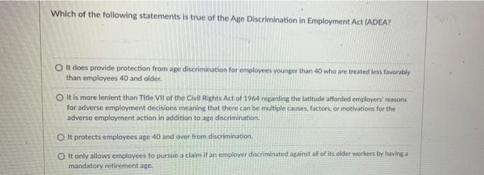 Which of the following statements is true of the Age Discrimination in Employment Act (ADEA?
O It does provide protection from age discrimination for employees younger than 40 who are treated less favorably
than employees 40 and older.
O It is more lenient than Title VII of the Civil Rights Act of 1964 regarding the latitude afforded employers' reasons
for adverse employment decisions meaning that there can be multiple causes, factors, or motivations for the
adverse employment action in addition to age discrimination.
O It protects employees age 40 and over from discrimination.
O It only allows employees to pursue a claim if an ermployer discriminated against all of its older workers by having a
mandatory retirement age.
